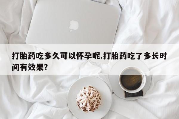 吃什么药可以流产堕胎、打胎药吃多久可以怀孕呢.打胎药吃了多长时间有效果？