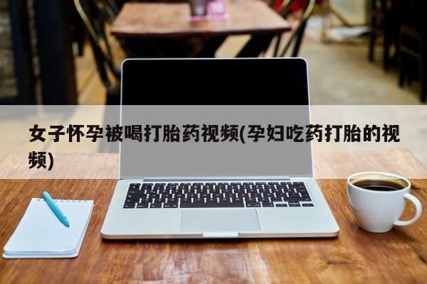 吃什么药可以流产堕胎、女子怀孕被喝打胎药视频(孕妇吃药打胎的视频)