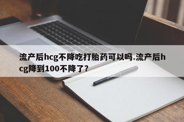 吃什么药可以流产堕胎、流产后hcg不降吃打胎药可以吗.流产后hcg降到100不降了？