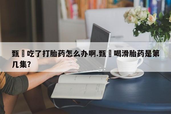 吃什么药可以流产堕胎、甄嬛吃了打胎药怎么办啊.甄嬛喝滑胎药是第几集？
