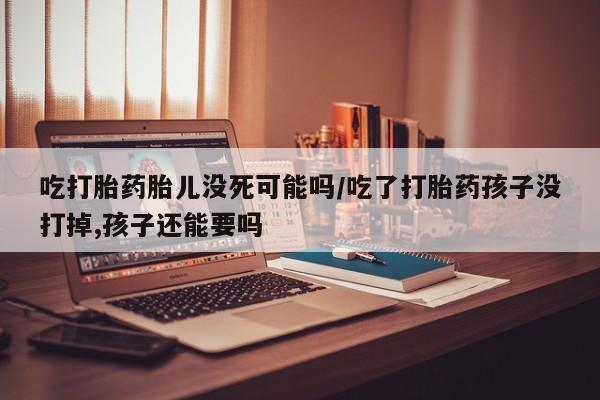 吃什么药可以流产堕胎、吃打胎药胎儿没死可能吗/吃了打胎药孩子没打掉,孩子还能要吗