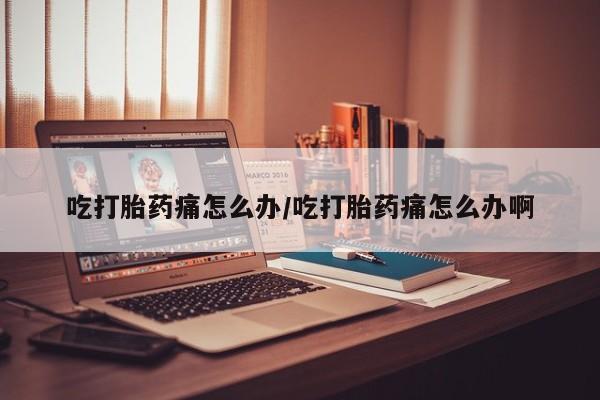 吃什么药可以流产堕胎、吃打胎药痛怎么办/吃打胎药痛怎么办啊