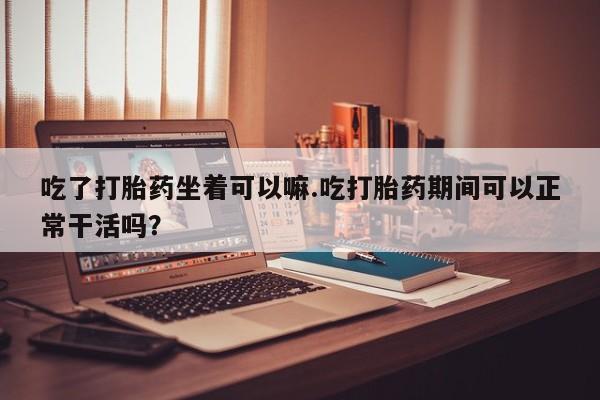 吃什么药可以流产堕胎、吃了打胎药坐着可以嘛.吃打胎药期间可以正常干活吗？