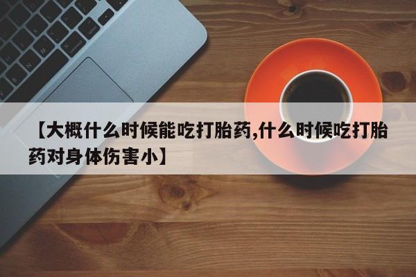 吃什么药可以流产堕胎、【大概什么时候能吃打胎药,什么时候吃打胎药对身体伤害小】