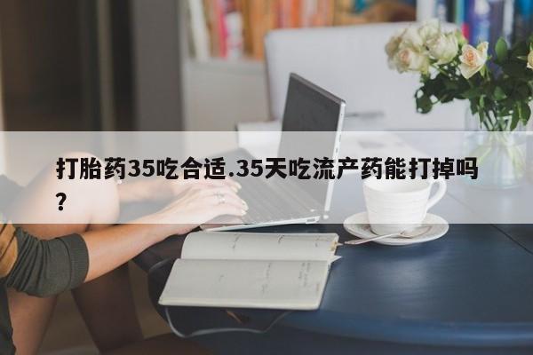 吃什么药可以流产堕胎、打胎药35吃合适.35天吃流产药能打掉吗？