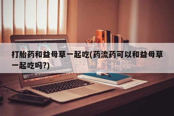 吃什么药可以流产堕胎、打胎药和益母草一起吃(药流药可以和益母草一起吃吗?)