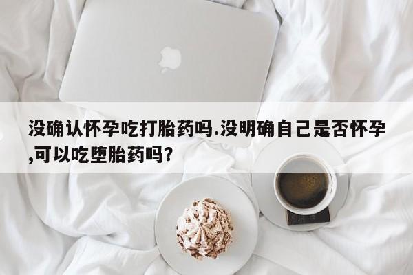 吃什么药可以流产堕胎、没确认怀孕吃打胎药吗.没明确自己是否怀孕,可以吃堕胎药吗？