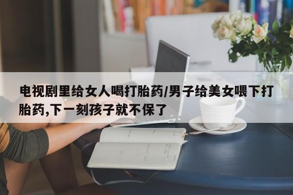 吃什么药可以流产堕胎、电视剧里给女人喝打胎药/男子给美女喂下打胎药,下一刻孩子就不保了