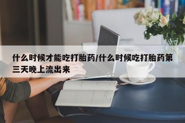 吃什么药可以流产堕胎、什么时候才能吃打胎药/什么时候吃打胎药第三天晚上流出来