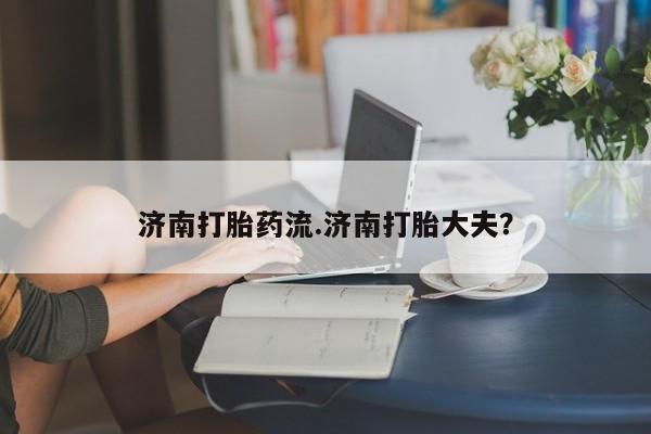 吃什么药可以流产堕胎、济南打胎药流.济南打胎大夫？