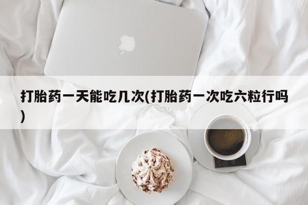 吃什么药可以流产堕胎、打胎药一天能吃几次(打胎药一次吃六粒行吗)