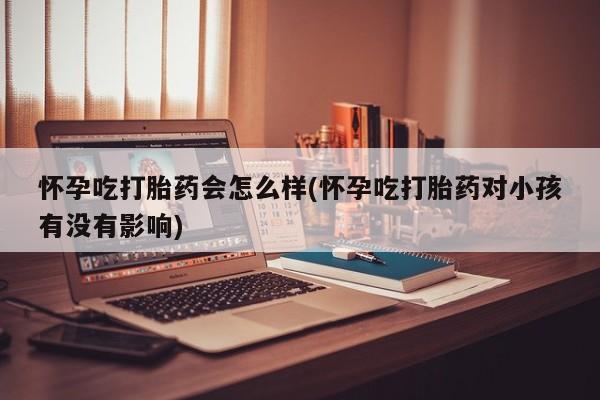 吃什么药可以流产堕胎、怀孕吃打胎药会怎么样(怀孕吃打胎药对小孩有没有影响)