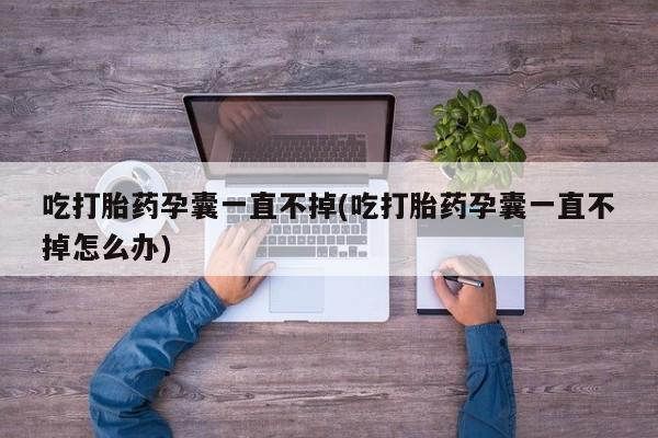 吃什么药可以流产堕胎、吃打胎药孕囊一直不掉(吃打胎药孕囊一直不掉怎么办)