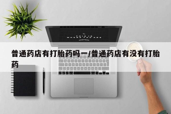 吃什么药可以流产堕胎、普通药店有打胎药吗一/普通药店有没有打胎药