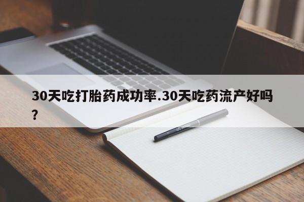 吃什么药可以流产堕胎、30天吃打胎药成功率.30天吃药流产好吗？