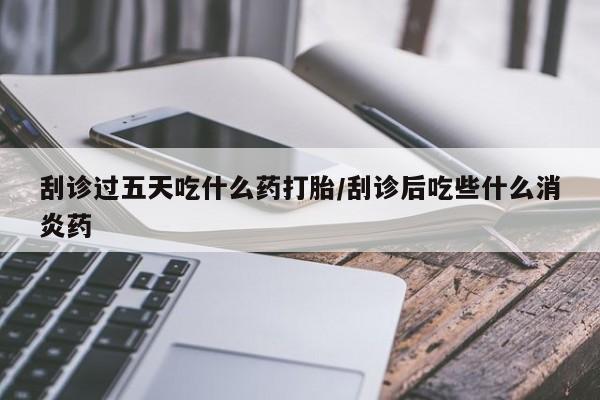 吃什么药可以流产堕胎、刮诊过五天吃什么药打胎/刮诊后吃些什么消炎药