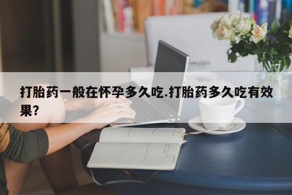 吃什么药可以流产堕胎、打胎药一般在怀孕多久吃.打胎药多久吃有效果？
