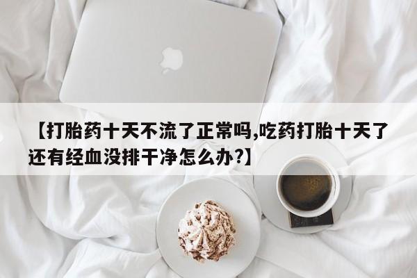 吃什么药可以流产堕胎、【打胎药十天不流了正常吗,吃药打胎十天了还有经血没排干净怎么办?】