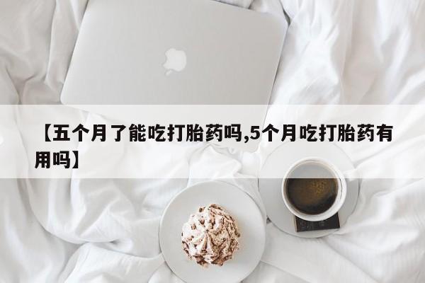 吃什么药可以流产堕胎、【五个月了能吃打胎药吗,5个月吃打胎药有用吗】