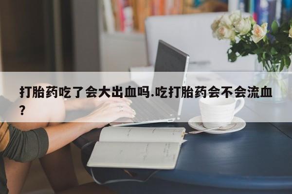 吃什么药可以流产堕胎、打胎药吃了会大出血吗.吃打胎药会不会流血？