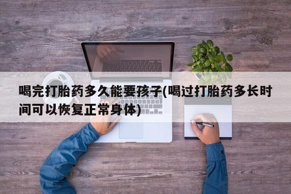 吃什么药可以流产堕胎、喝完打胎药多久能要孩子(喝过打胎药多长时间可以恢复正常身体)