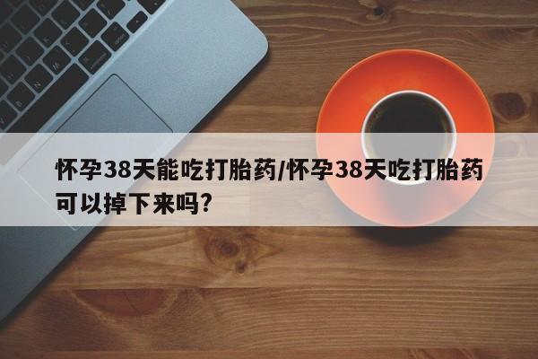 吃什么药可以流产堕胎、怀孕38天能吃打胎药/怀孕38天吃打胎药可以掉下来吗?