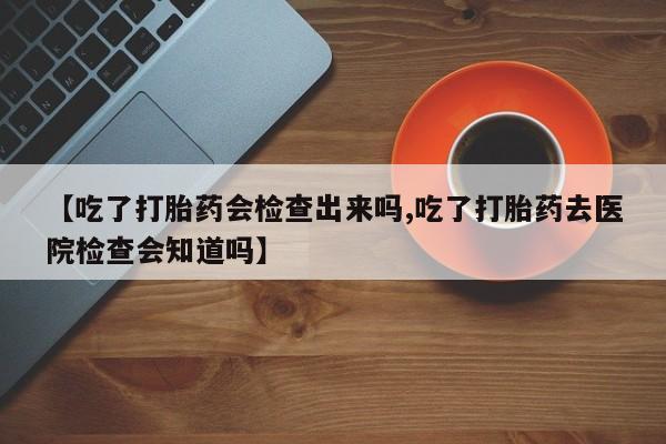 吃什么药可以流产堕胎、【吃了打胎药会检查出来吗,吃了打胎药去医院检查会知道吗】