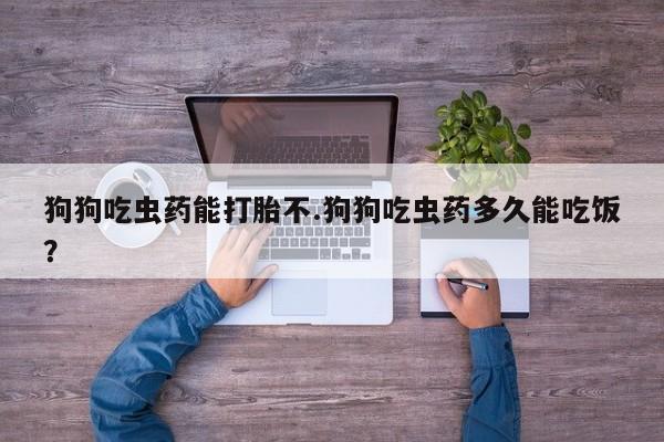 吃什么药可以流产堕胎、狗狗吃虫药能打胎不.狗狗吃虫药多久能吃饭？