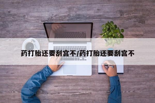 吃什么药可以流产堕胎、药打胎还要刮宫不/药打胎还要刮宫不