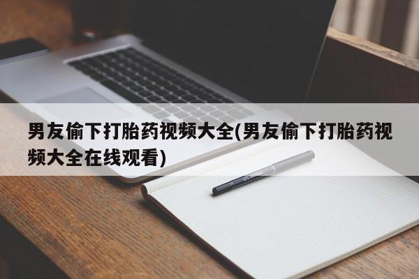 吃什么药可以流产堕胎、男友偷下打胎药视频大全(男友偷下打胎药视频大全在线观看)