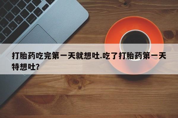 吃什么药可以流产堕胎、打胎药吃完第一天就想吐.吃了打胎药第一天特想吐？