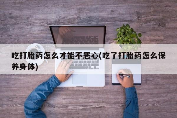 吃什么药可以流产堕胎、吃打胎药怎么才能不恶心(吃了打胎药怎么保养身体)