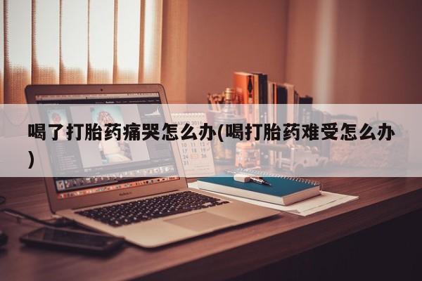吃什么药可以流产堕胎、喝了打胎药痛哭怎么办(喝打胎药难受怎么办)