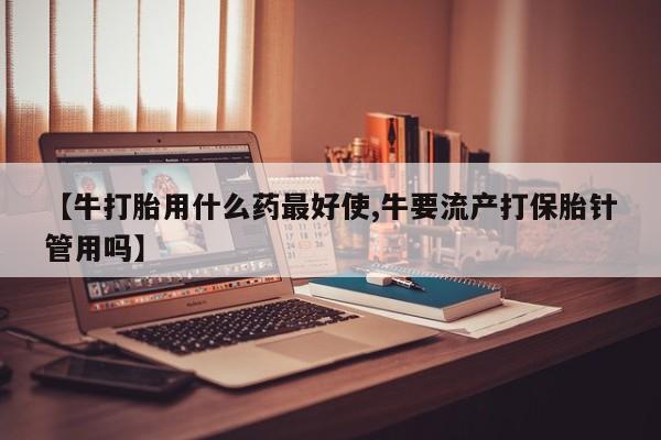 吃什么药可以流产堕胎、【牛打胎用什么药最好使,牛要流产打保胎针管用吗】