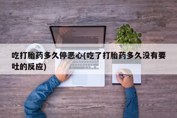 吃什么药可以流产堕胎、吃打胎药多久停恶心(吃了打胎药多久没有要吐的反应)