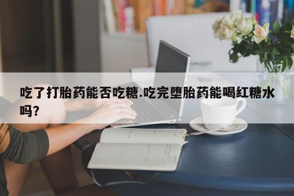 吃什么药可以流产堕胎、吃了打胎药能否吃糖.吃完堕胎药能喝红糖水吗？