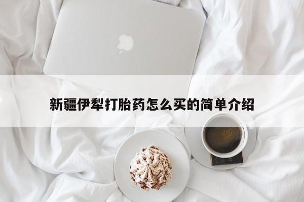 吃什么药可以流产堕胎、新疆伊犁打胎药怎么买的简单介绍