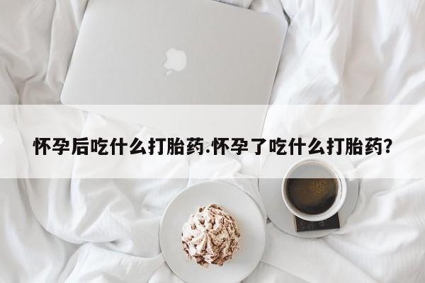 吃什么药可以流产堕胎、怀孕后吃什么打胎药.怀孕了吃什么打胎药？