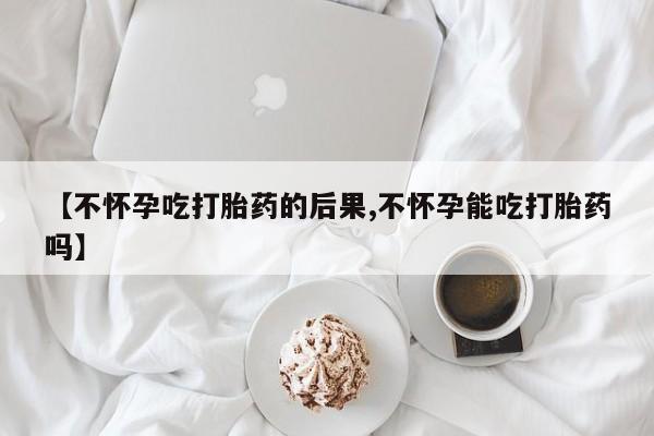 吃什么药可以流产堕胎、【不怀孕吃打胎药的后果,不怀孕能吃打胎药吗】