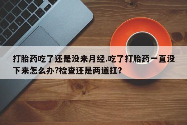 吃什么药可以流产堕胎、打胎药吃了还是没来月经.吃了打胎药一直没下来怎么办?检查还是两道扛？