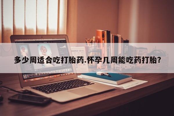 吃什么药可以流产堕胎、多少周适合吃打胎药.怀孕几周能吃药打胎？