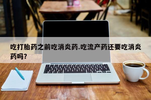 吃什么药可以流产堕胎、吃打胎药之前吃消炎药.吃流产药还要吃消炎药吗？