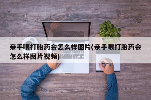 吃什么药可以流产堕胎、亲手喂打胎药会怎么样图片(亲手喂打胎药会怎么样图片视频)
