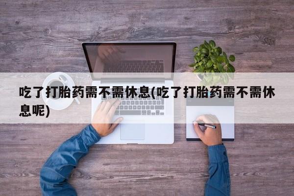 吃什么药可以流产堕胎、吃了打胎药需不需休息(吃了打胎药需不需休息呢)