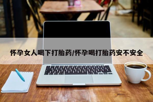 吃什么药可以流产堕胎、怀孕女人喝下打胎药/怀孕喝打胎药安不安全