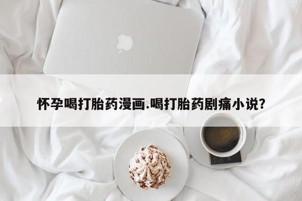 吃什么药可以流产堕胎、怀孕喝打胎药漫画.喝打胎药剧痛小说？