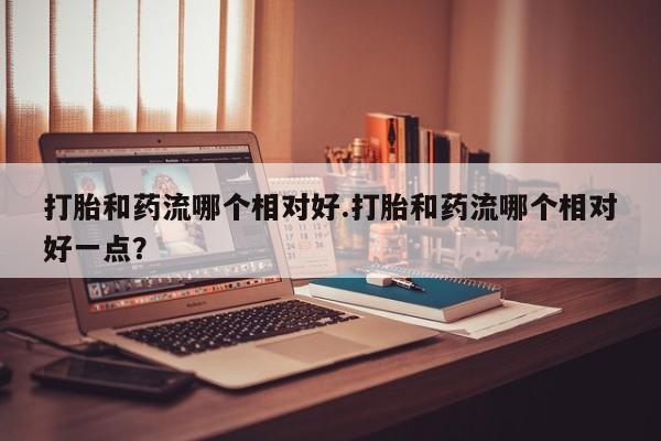 吃什么药可以流产堕胎、打胎和药流哪个相对好.打胎和药流哪个相对好一点？