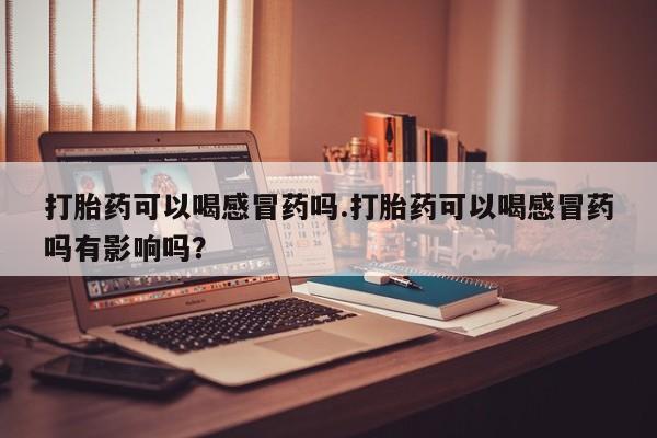 吃什么药可以流产堕胎、打胎药可以喝感冒药吗.打胎药可以喝感冒药吗有影响吗？