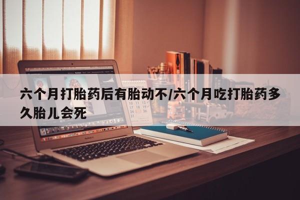 吃什么药可以流产堕胎、六个月打胎药后有胎动不/六个月吃打胎药多久胎儿会死