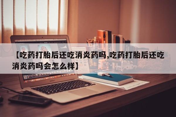 吃什么药可以流产堕胎、【吃药打胎后还吃消炎药吗,吃药打胎后还吃消炎药吗会怎么样】